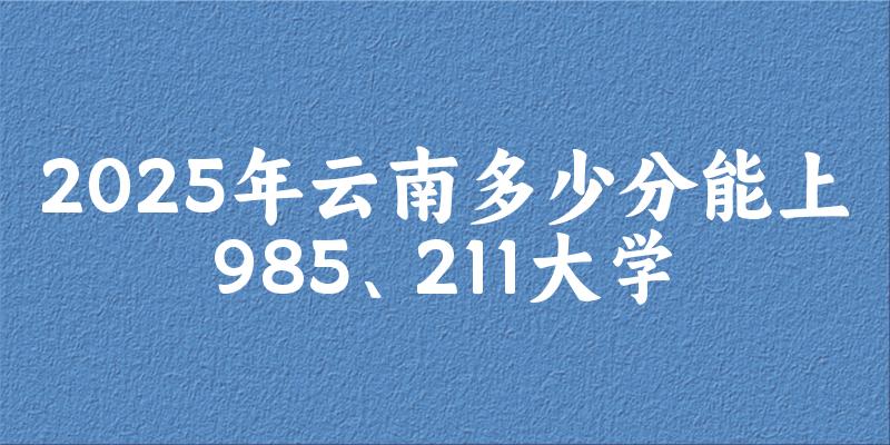 2025年云南多少分能上985、211大学？附最低211、985大学分数线