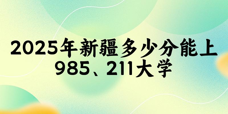 2025年新疆多少分能上985、211大学？附最低211、985大学分数线