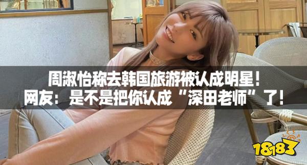 周淑怡称去韩国旅游被认成明星！网友：是不是把你认成“深田老师”了！