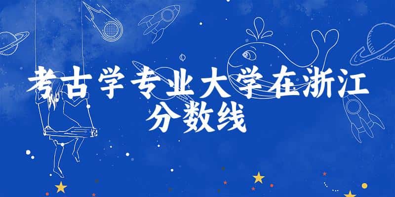 2024考古学专业浙江录取分数线多少分 附专业就业方向 (2025参考)