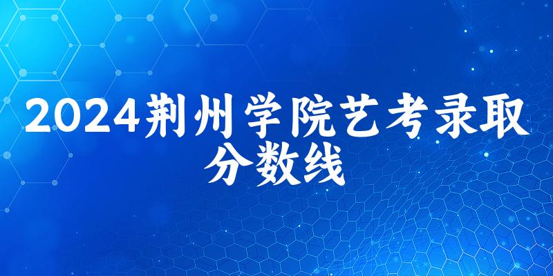 荆州学院2024艺术生录取分数线 2025艺考生参考