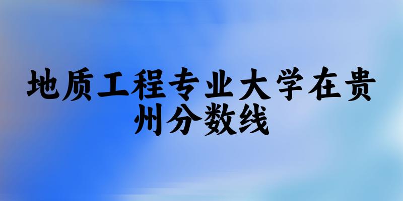 2024地质工程专业贵州录取分数线多少分 附专业就业方向 (2025参考)