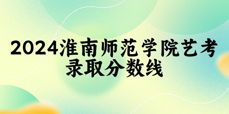 淮南师范学院2024艺术生录取分数线 2025艺考生参考 淮南师范学院2024艺术生录取分数线 2025艺考生参考