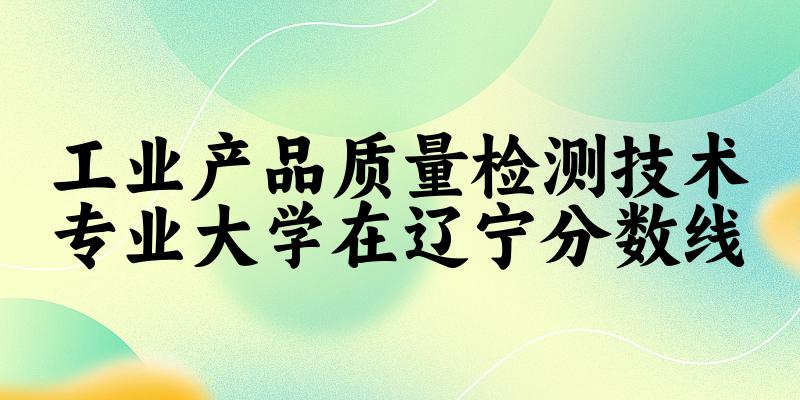 2024工业产品质量检测技术专业辽宁录取分数线多少分 附专业就业方向 (2025参考)