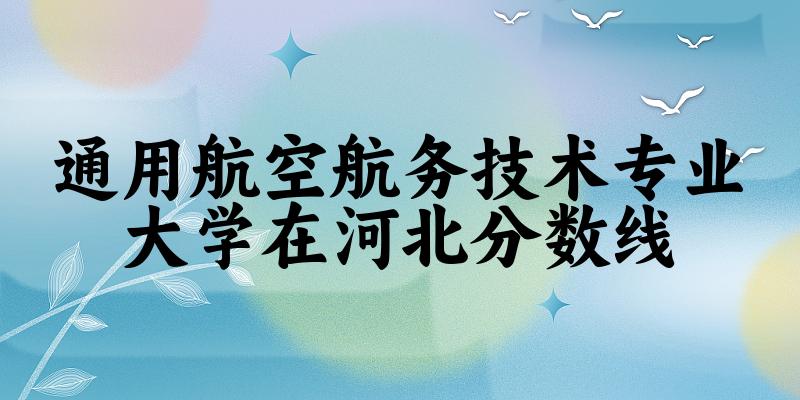 2024通用航空航务技术专业河北录取分数线多少分 附专业就业方向 (2025参考)
