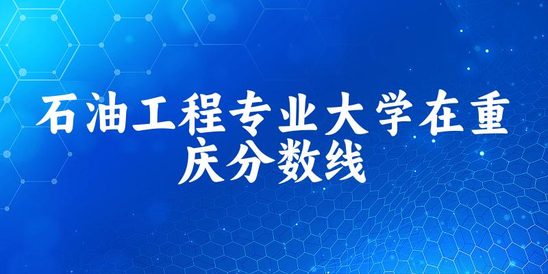 2024石油工程专业重庆录取分数线多少分 附专业就业方向 (2025参考)
