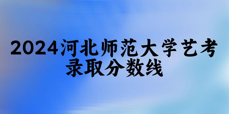 河北师范大学2024艺术生录取分数线 2025艺考生参考