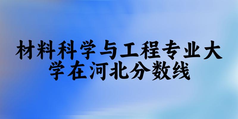 2024材料科学与工程专业河北录取分数线多少分 附专业就业方向 (2025参考) 2024材料科学与工程专业河北录取分数线多少分 附专业就业方向 (2025参考)