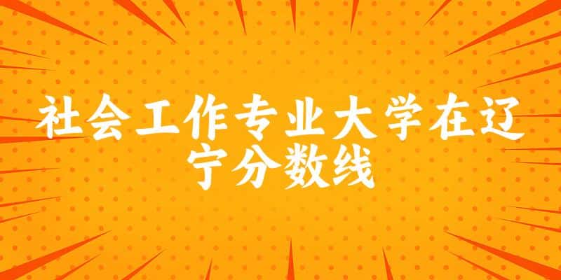 2024社会工作专业辽宁录取分数线多少分 附专业就业方向 (2025参考)