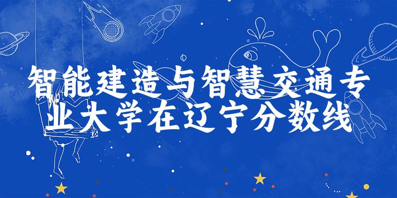 2024智能建造与智慧交通专业辽宁录取分数线多少分 附专业就业方向 (2025参考)