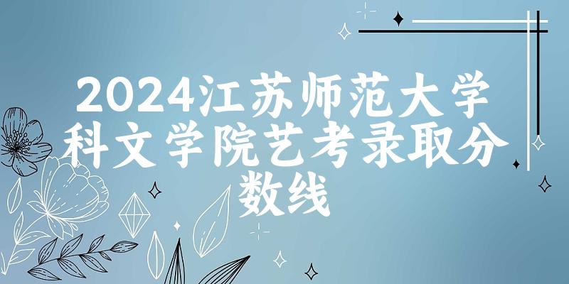 江苏师范大学科文学院2024艺术生录取分数线 2025艺考生参考