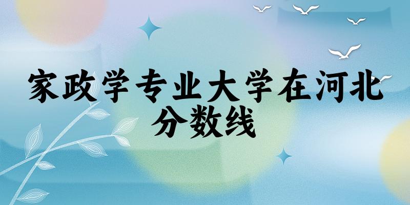 2024家政学专业河北录取分数线多少分 附专业就业方向 (2025参考)