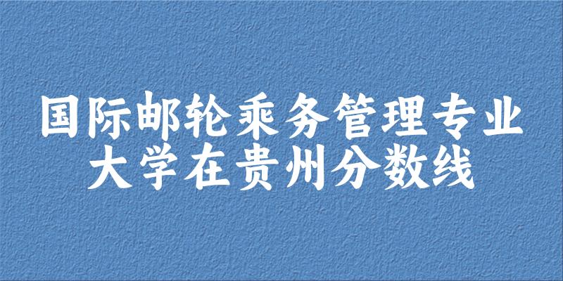 2024国际邮轮乘务管理专业贵州录取分数线多少分 附专业就业方向 (2025参考)