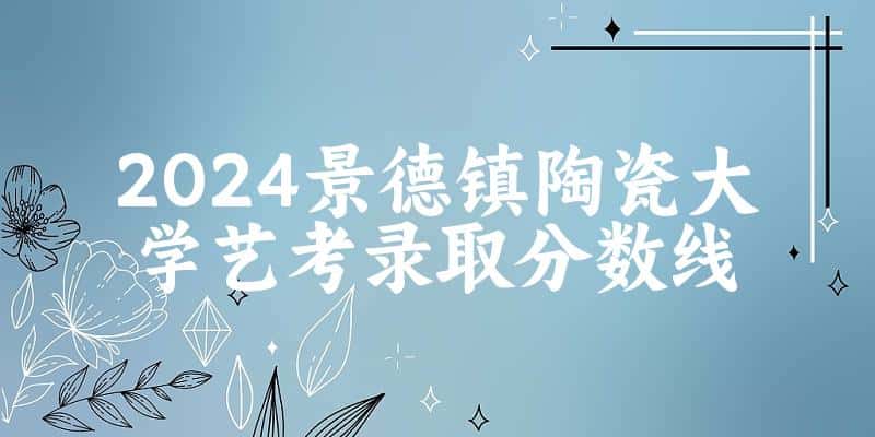 景德镇陶瓷大学2024艺术生录取分数线 2025艺考生参考