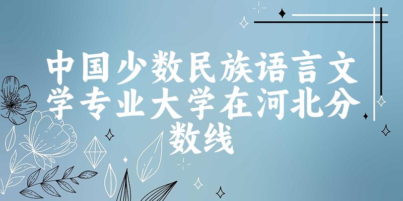 2024中国少数民族语言文学专业河北录取分数线多少分 附专业就业方向 (2025参考)