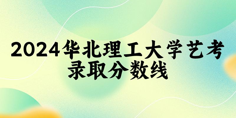 华北理工大学2024艺术生录取分数线 2025艺考生参考