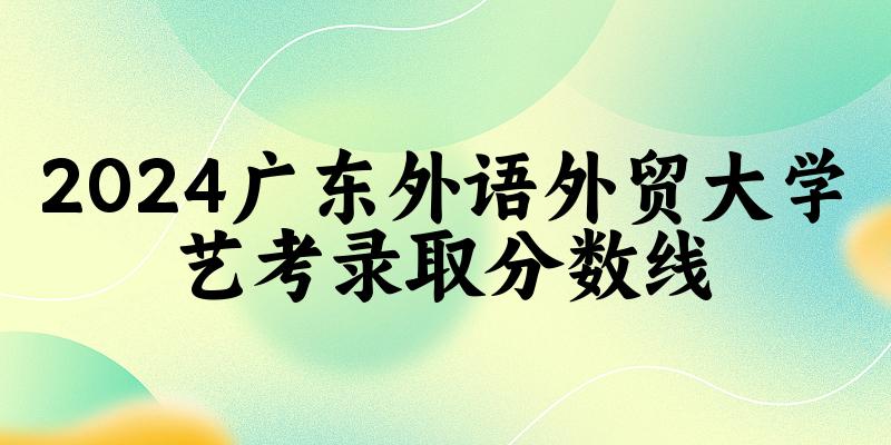 广东外语外贸大学2024艺术生录取分数线 2025艺考生参考