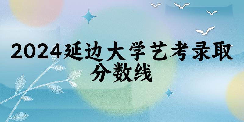 延边大学2024艺术生录取分数线 2025艺考生参考