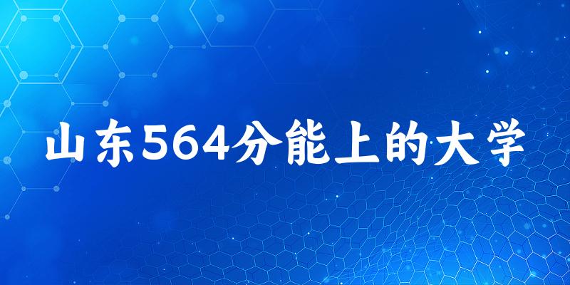 山东高考564分能上的大学有哪些？有哪些专业可选 (2025考生参考)