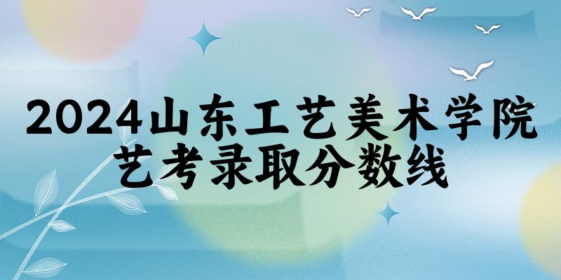 山东工艺美术学院2024艺术生录取分数线 2025艺考生参考 山东工艺美术学院2024艺术生录取分数线 2025艺考生参考