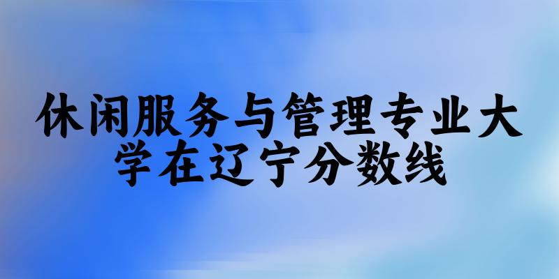 2024休闲服务与管理专业辽宁录取分数线多少分 附专业就业方向 (2025参考) 2024休闲服务与管理专业辽宁录取分数线多少分 附专业就业方向 (2025参考)