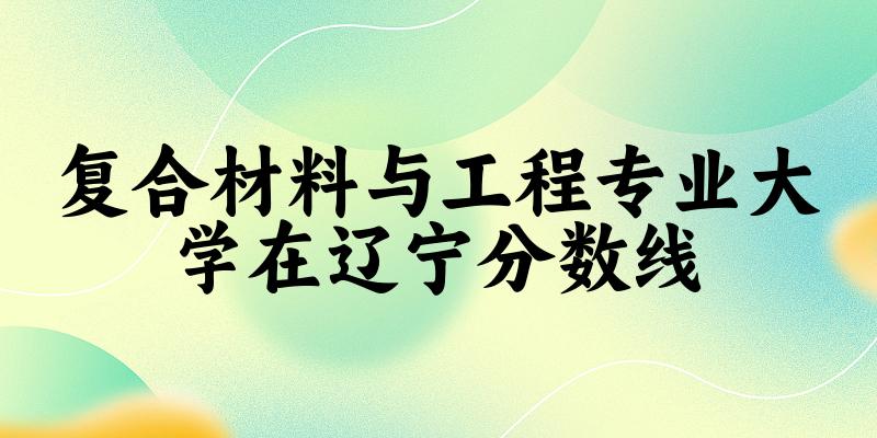 2024复合材料与工程专业辽宁录取分数线多少分 附专业就业方向 (2025参考)