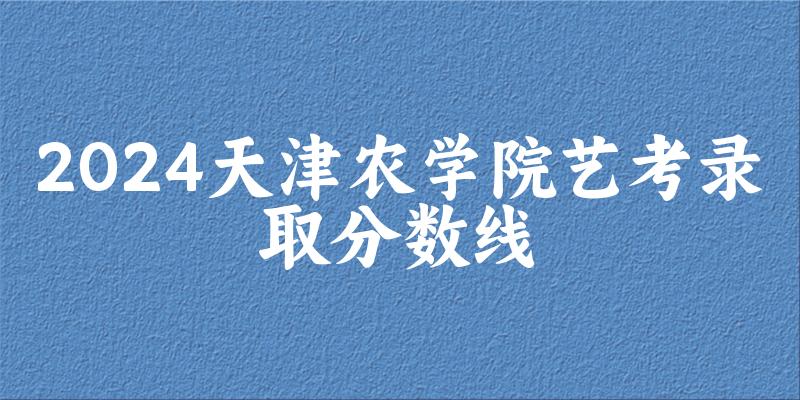 天津农学院2024艺术生录取分数线 2025艺考生参考 天津农学院2024艺术生录取分数线 2025艺考生参考