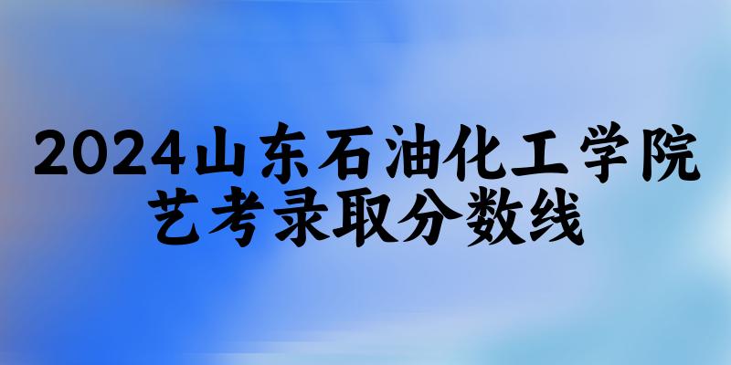 山东石油化工学院2024艺术生录取分数线 2025艺考生参考