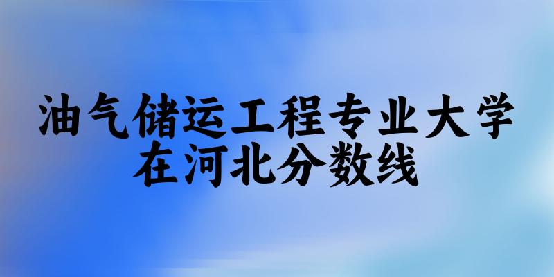 2024油气储运工程专业河北录取分数线多少分 附专业就业方向 (2025参考)