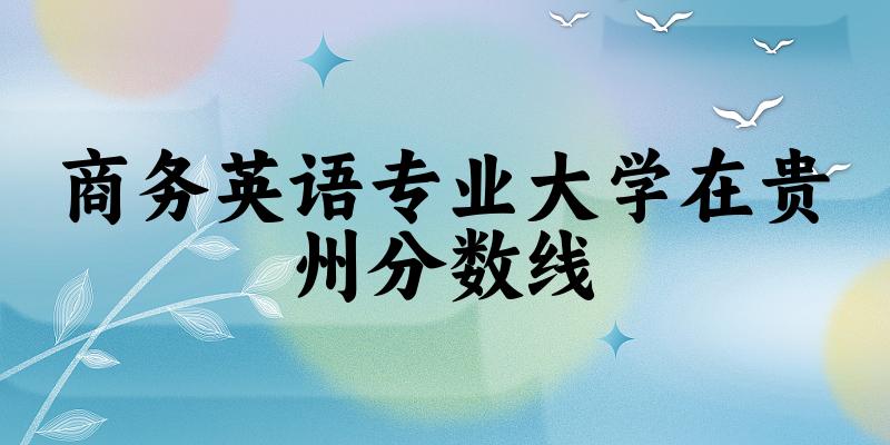 2024商务英语专业贵州录取分数线多少分 附专业就业方向 (2025参考)