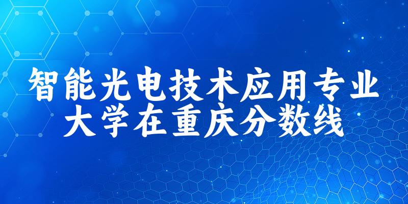 2024智能光电技术应用专业重庆录取分数线多少分 附专业就业方向 (2025参考)