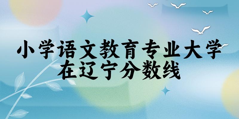 2024小学语文教育专业辽宁录取分数线多少分 附专业就业方向 (2025参考) 2024小学语文教育专业辽宁录取分数线多少分 附专业就业方向 (2025参考)