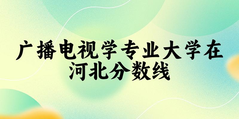 2024广播电视学专业河北录取分数线多少分 附专业就业方向 (2025参考)