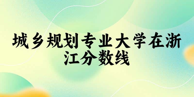 2024城乡规划专业浙江录取分数线多少分 附专业就业方向 (2025参考)