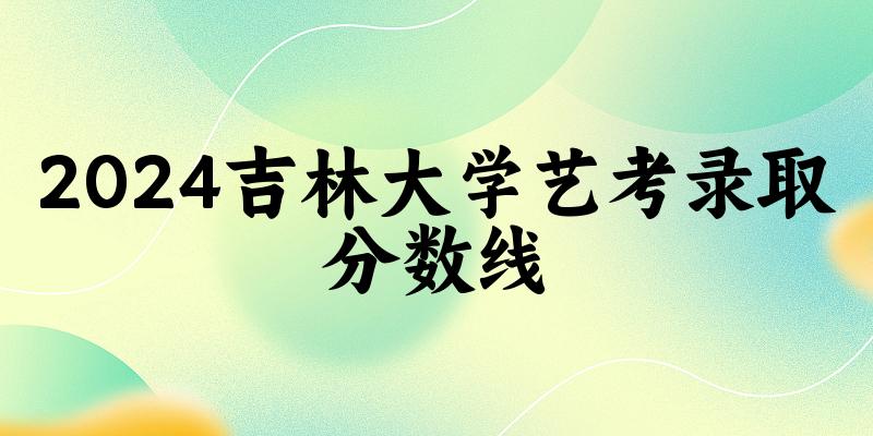 吉林大学2024艺术生录取分数线 2025艺考生参考