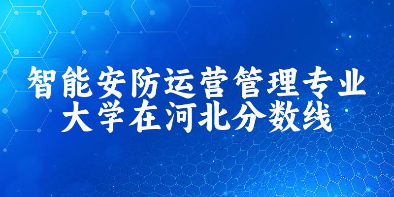 2024智能安防运营管理专业河北录取分数线多少分 附专业就业方向 (2025参考)