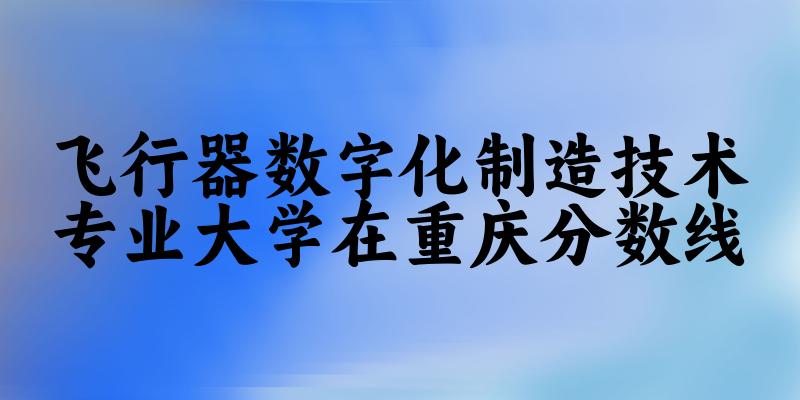 2024飞行器数字化制造技术专业重庆录取分数线多少分 附专业就业方向 (2025参考)