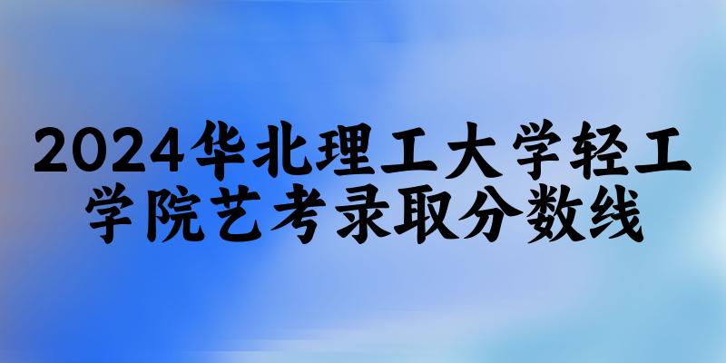 华北理工大学轻工学院2024艺术生录取分数线 2025艺考生参考