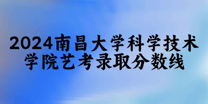 南昌大学科学技术学院2024艺术生录取分数线 2025艺考生参考