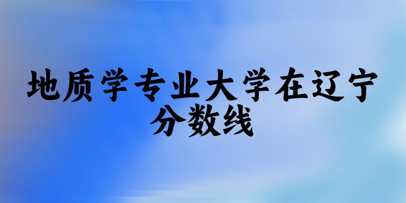 2024地质学专业辽宁录取分数线多少分 附专业就业方向 (2025参考)