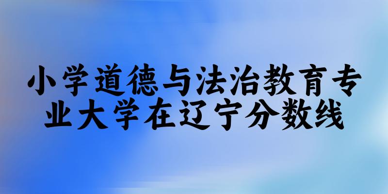 2024小学道德与法治教育专业辽宁录取分数线多少分 附专业就业方向 (2025参考)