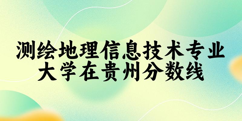 2024测绘地理信息技术专业贵州录取分数线多少分 附专业就业方向 (2025参考)
