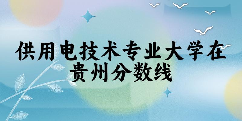 2024供用电技术专业贵州录取分数线多少分 附专业就业方向 (2025参考)