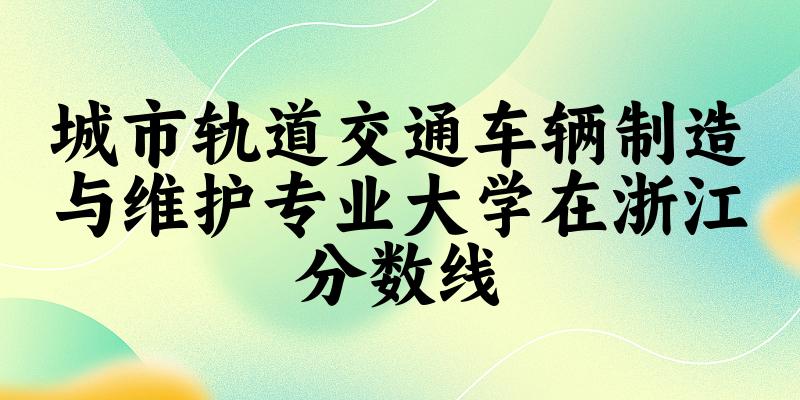 2024城市轨道交通车辆制造与维护专业浙江录取分数线多少分 附专业就业方向 (2025参考) 2024城市轨道交通车辆制造与维护专业浙江录取分数线多少分 附专业就业方向 (2025参考)