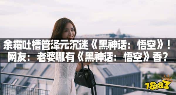 余霜吐槽管泽元沉迷《黑神话:悟空》!网友:老婆哪有《黑神话:悟空》香?(图1) 余霜吐槽管泽元沉迷《黑神话:悟空》!网友:老婆哪有《黑神话:悟空》香?