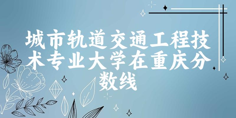 2024城市轨道交通工程技术专业重庆录取分数线多少分 附专业就业方向 (2025参考)(图1)