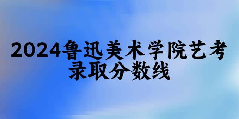 鲁迅美术学院2024艺术生录取分数线 2025艺考生参考(图1)