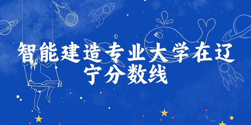 2024智能建造专业辽宁录取分数线多少分 附专业就业方向 (2025参考)(图1)
