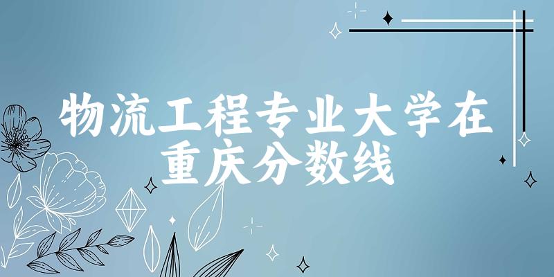 2024物流工程专业重庆录取分数线多少分 附专业就业方向 (2025参考)(图1)