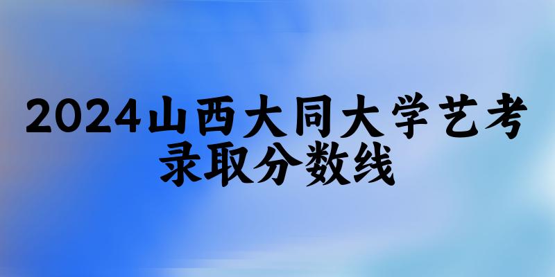 山西大同大学2024艺术生录取分数线 2025艺考生参考(图1)